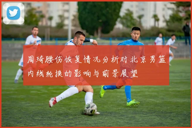 周琦腰伤恢复情况分析对北京男篮内线轮换的影响与前景展望