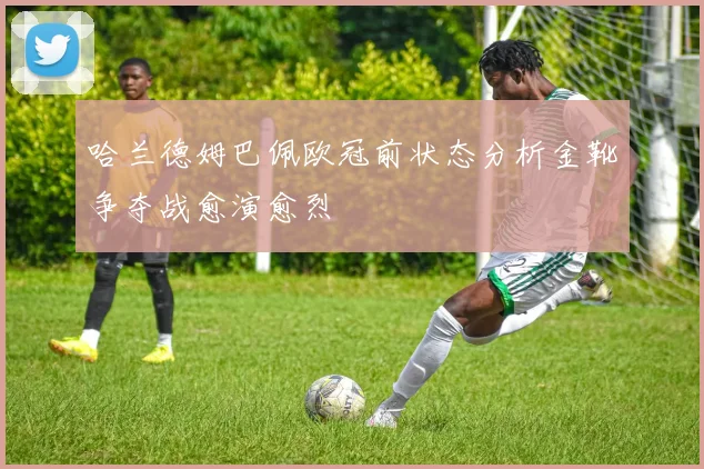 哈兰德姆巴佩欧冠前状态分析金靴争夺战愈演愈烈