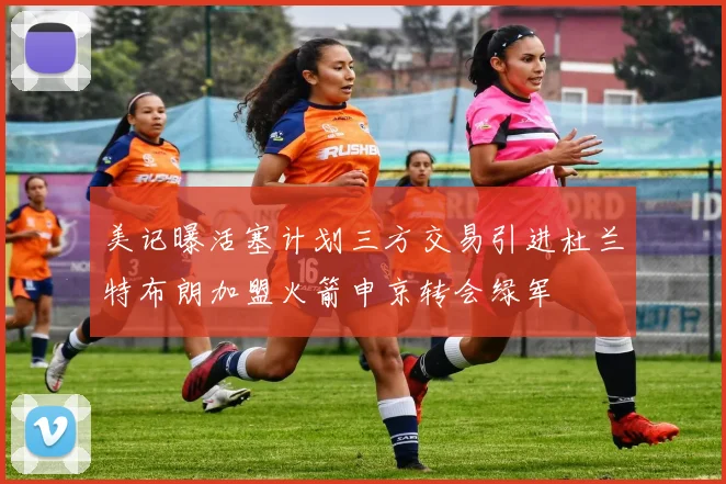 美记曝活塞计划三方交易引进杜兰特布朗加盟火箭申京转会绿军