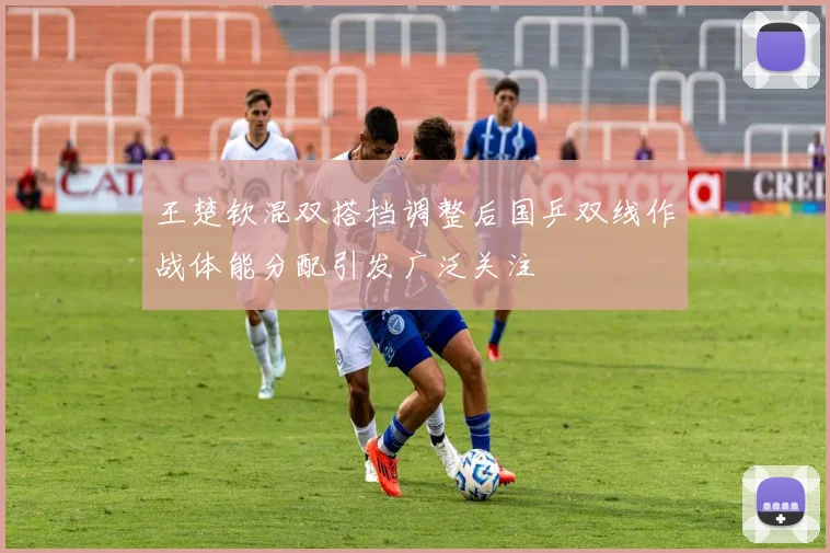 王楚钦混双搭档调整后国乒双线作战体能分配引发广泛关注