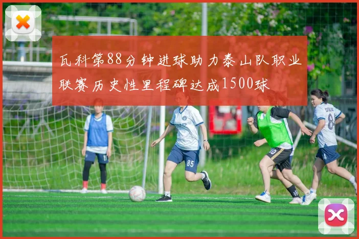 瓦科第88分钟进球助力泰山队职业联赛历史性里程碑达成1500球