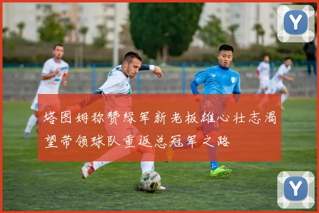 塔图姆称赞绿军新老板雄心壮志渴望带领球队重返总冠军之路