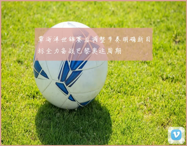 覃海洋世锦赛后调整节奏明确新目标全力备战巴黎奥运周期
